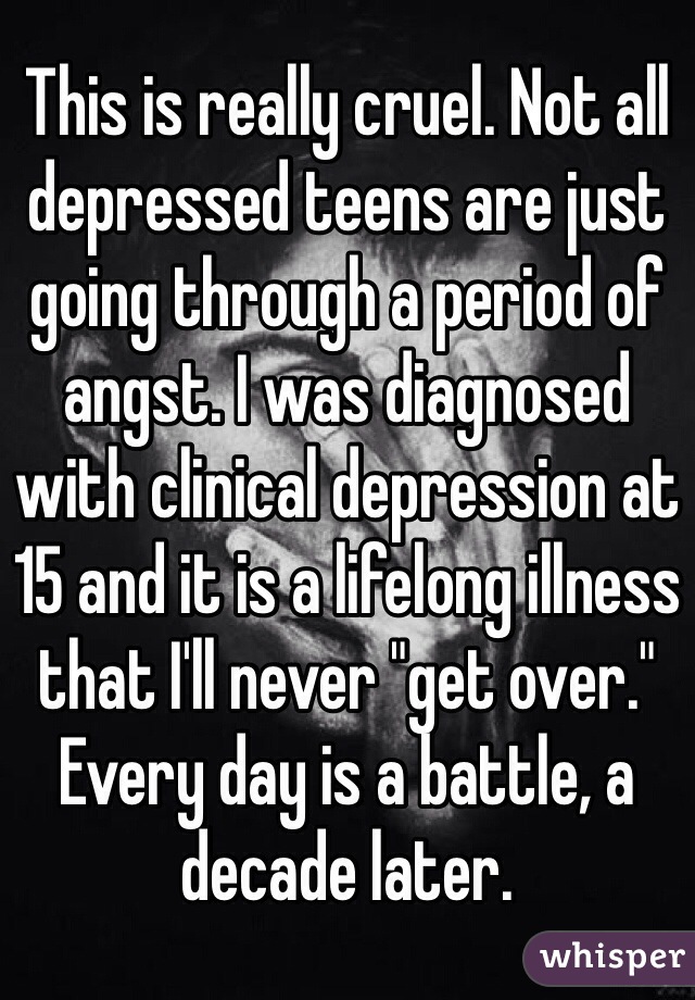 This is really cruel. Not all depressed teens are just going through a period of angst. I was diagnosed with clinical depression at 15 and it is a lifelong illness that I'll never "get over." Every day is a battle, a decade later.