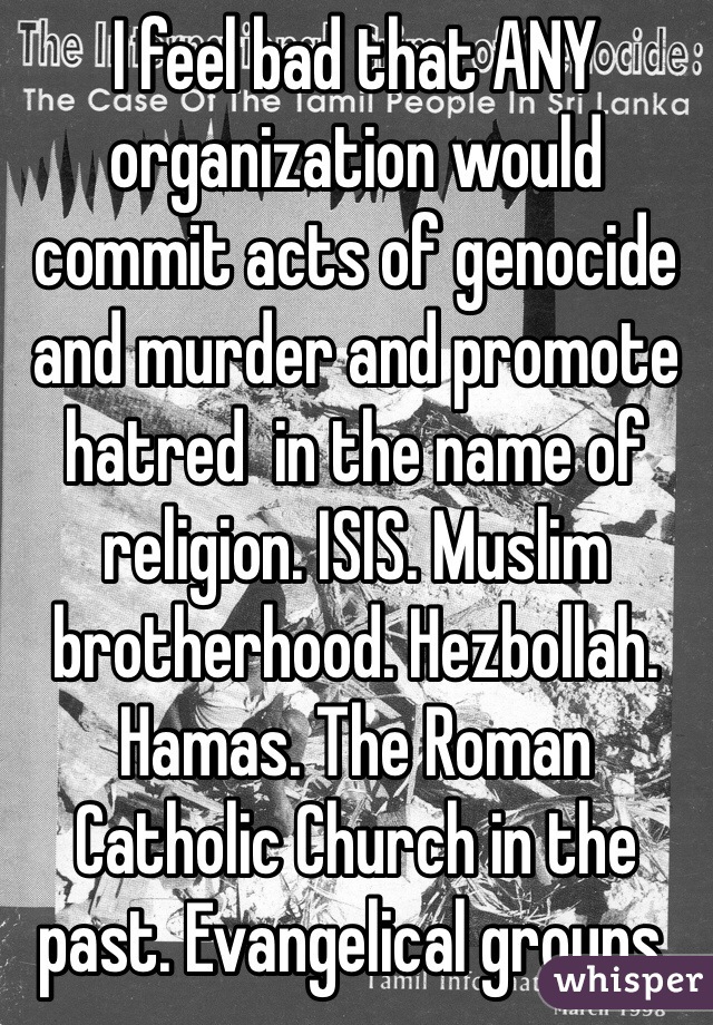 I feel bad that ANY organization would commit acts of genocide and murder and promote hatred  in the name of religion. ISIS. Muslim brotherhood. Hezbollah. Hamas. The Roman Catholic Church in the past. Evangelical groups. 