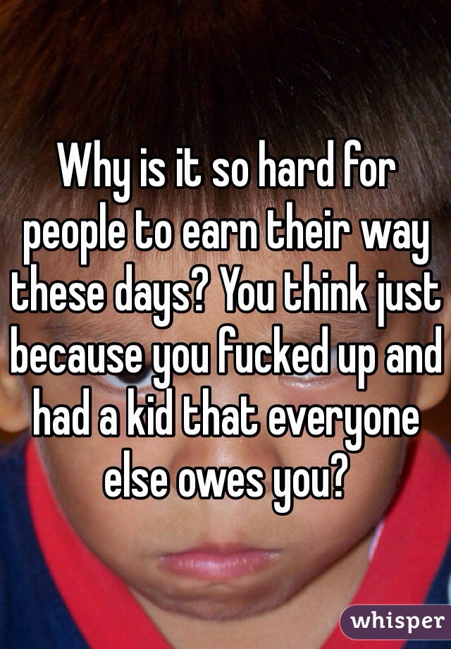 Why is it so hard for people to earn their way these days? You think just because you fucked up and had a kid that everyone else owes you?