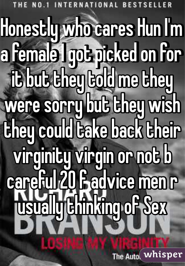 Honestly who cares Hun I'm a female I got picked on for it but they told me they were sorry but they wish they could take back their virginity virgin or not b careful 20 f advice men r usually thinking of Sex 