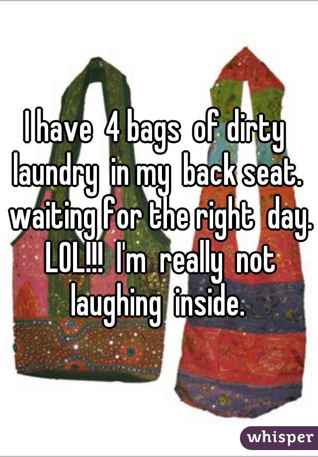 I have  4 bags  of dirty  laundry  in my  back seat.  waiting for the right  day. LOL!!!  I'm  really  not laughing  inside. 