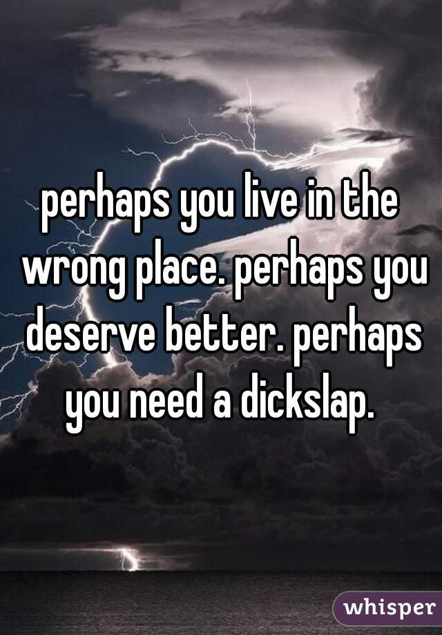 perhaps you live in the wrong place. perhaps you deserve better. perhaps you need a dickslap. 