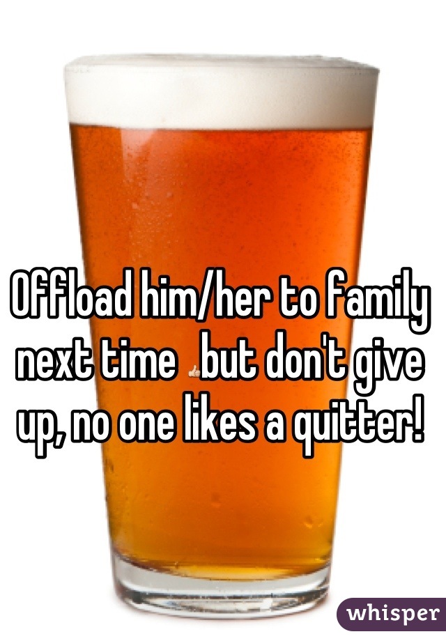 Offload him/her to family next time 👍but don't give up, no one likes a quitter!