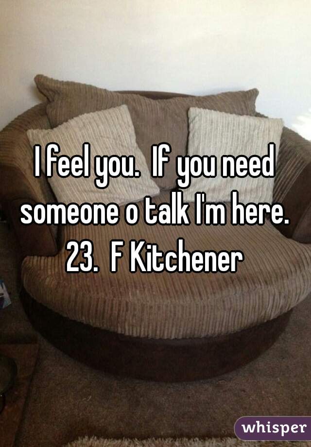 I feel you.  If you need someone o talk I'm here.  23.  F Kitchener 
