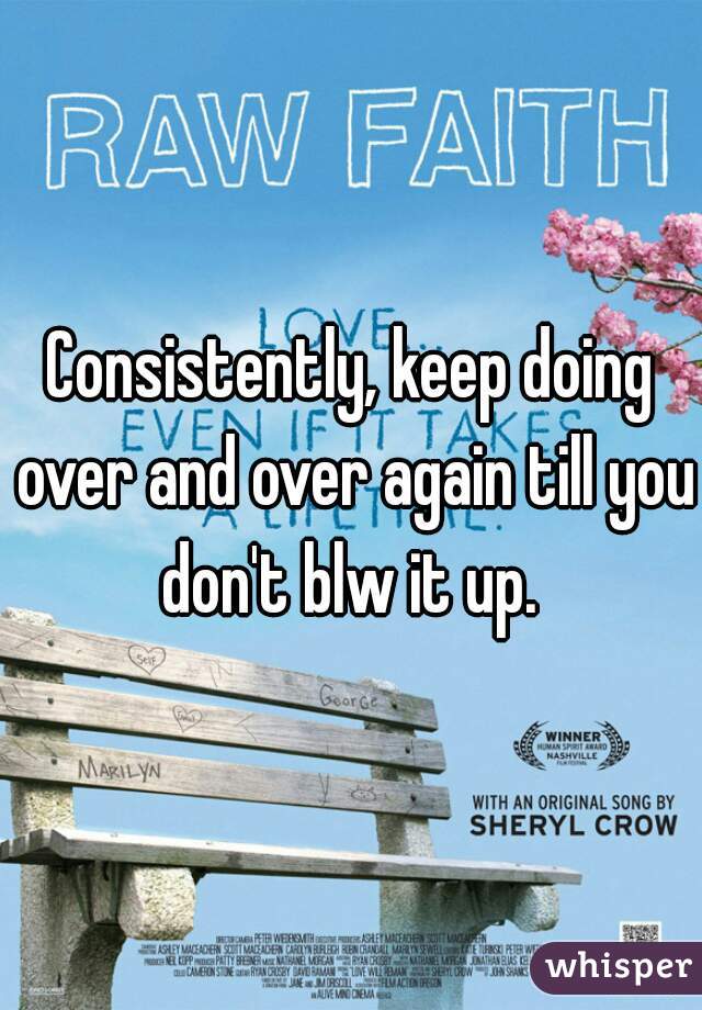 Consistently, keep doing over and over again till you don't blw it up. 