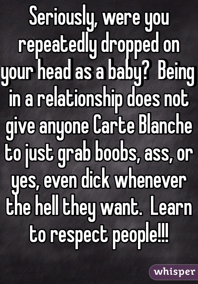 Seriously, were you repeatedly dropped on your head as a baby?  Being in a relationship does not give anyone Carte Blanche to just grab boobs, ass, or yes, even dick whenever the hell they want.  Learn to respect people!!!