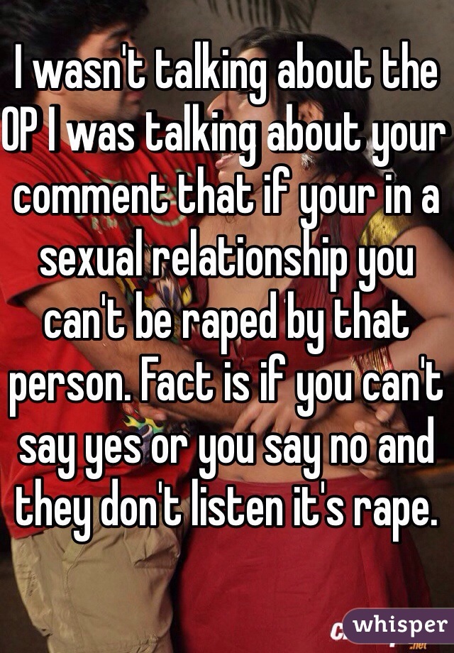 I wasn't talking about the OP I was talking about your comment that if your in a sexual relationship you can't be raped by that person. Fact is if you can't say yes or you say no and they don't listen it's rape. 