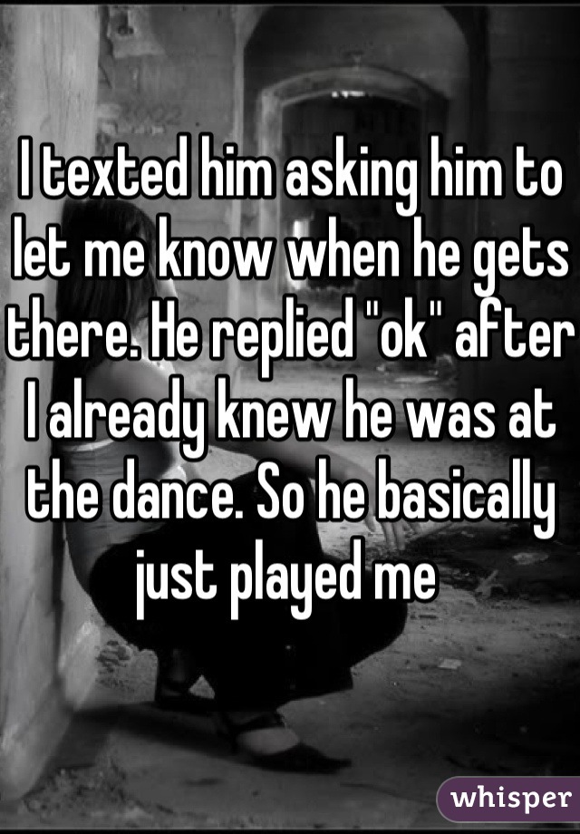 I texted him asking him to let me know when he gets there. He replied "ok" after I already knew he was at the dance. So he basically just played me 