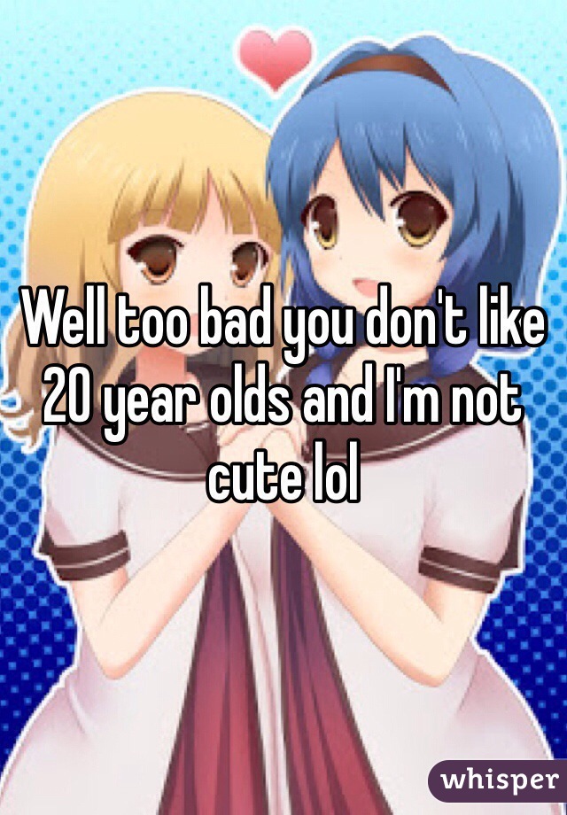 Well too bad you don't like 20 year olds and I'm not cute lol