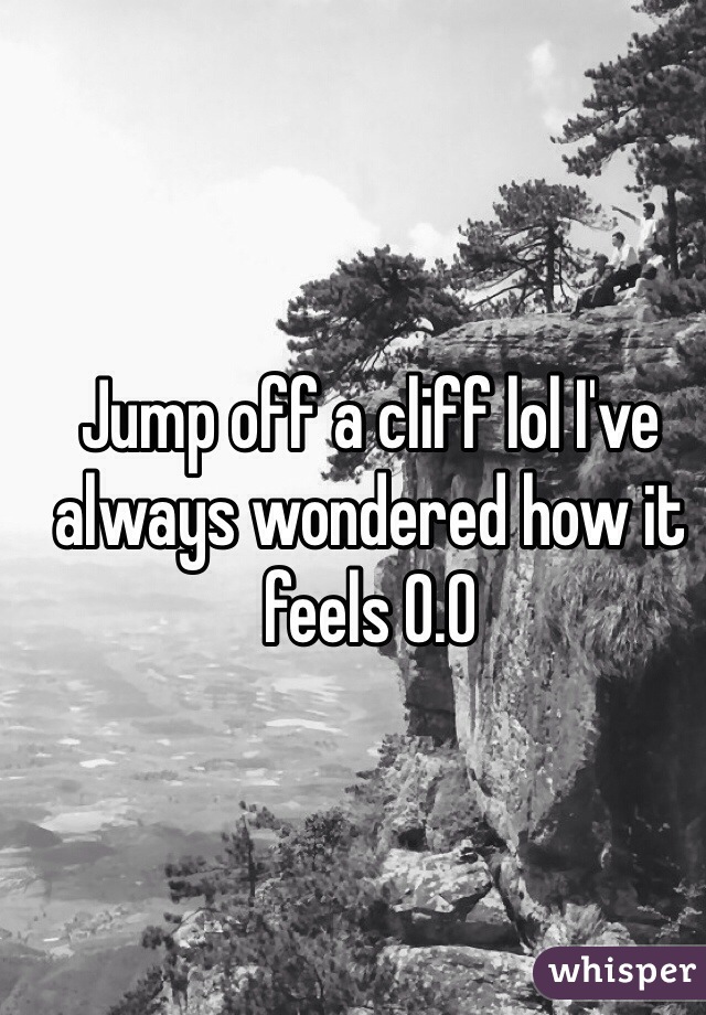 Jump off a cliff lol I've always wondered how it feels O.O