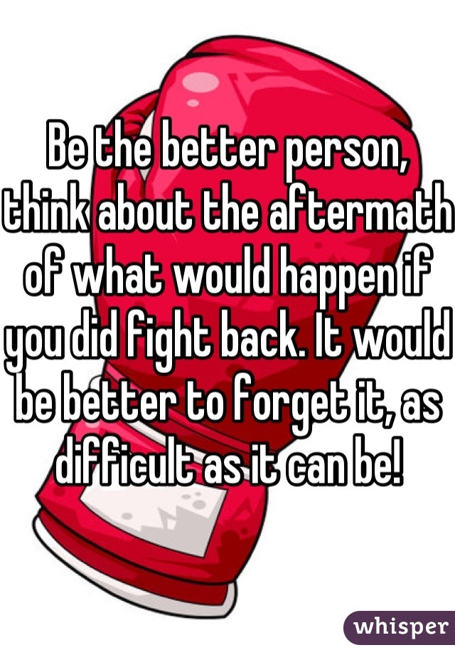 Be the better person, think about the aftermath of what would happen if you did fight back. It would be better to forget it, as difficult as it can be! 