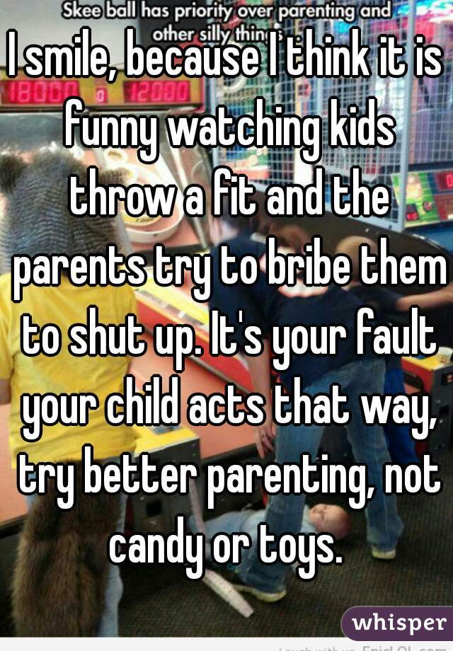 I smile, because I think it is funny watching kids throw a fit and the parents try to bribe them to shut up. It's your fault your child acts that way, try better parenting, not candy or toys. 