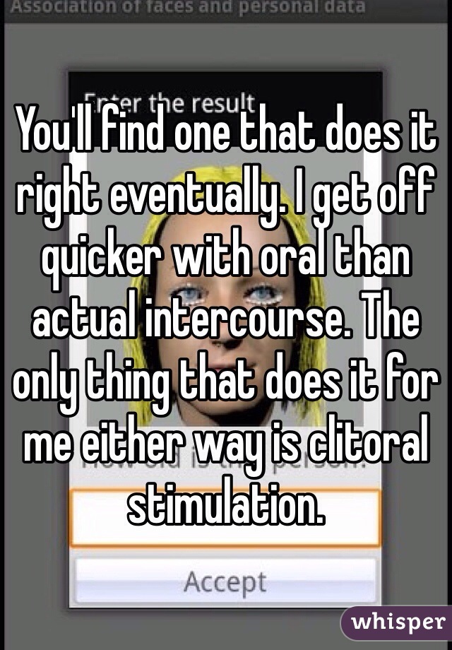 You'll find one that does it right eventually. I get off quicker with oral than actual intercourse. The only thing that does it for me either way is clitoral stimulation. 