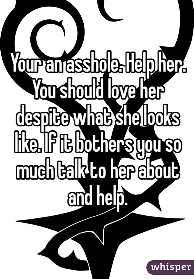 Your an asshole. Help her. You should love her despite what she looks like. If it bothers you so much talk to her about and help.