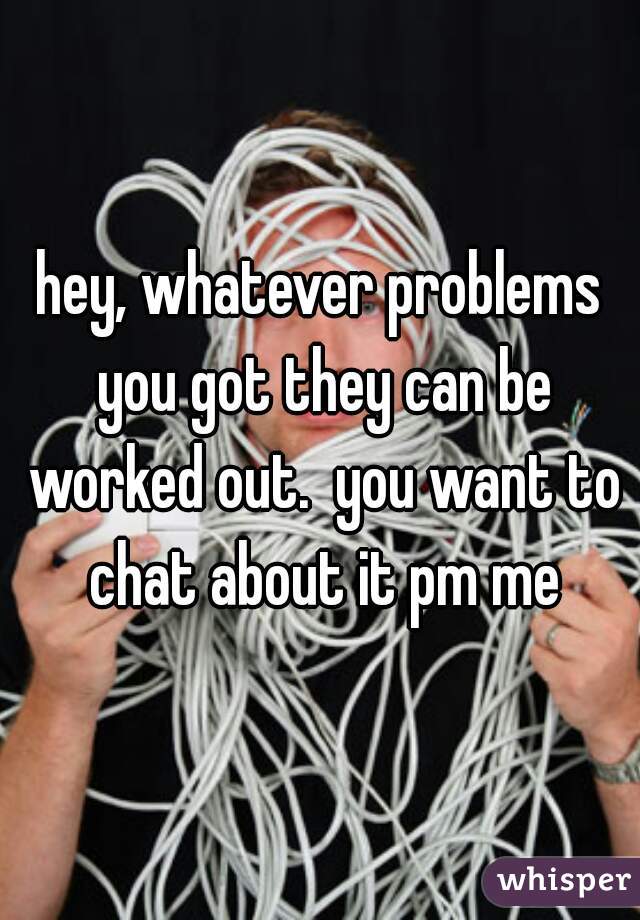 hey, whatever problems you got they can be worked out.  you want to chat about it pm me