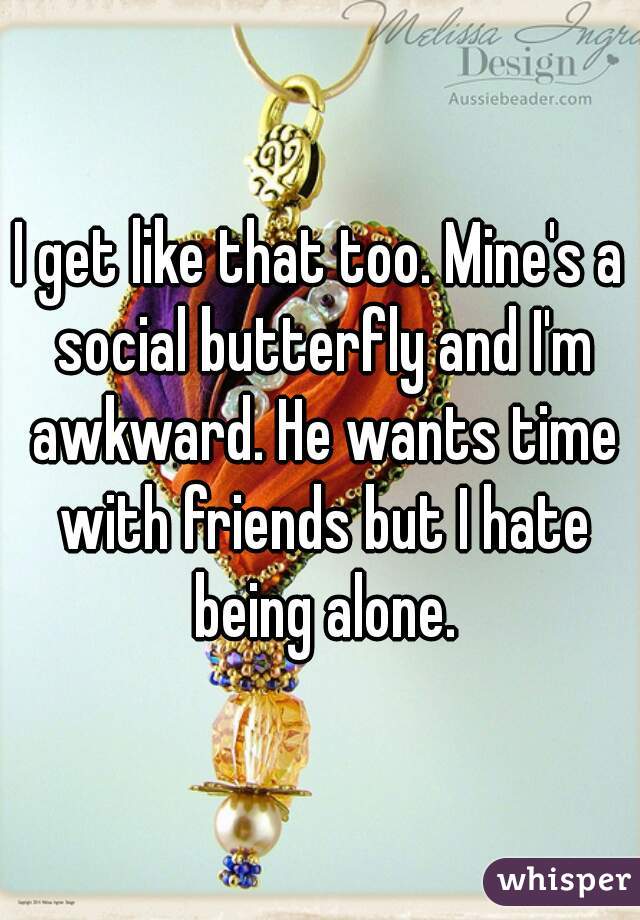 I get like that too. Mine's a social butterfly and I'm awkward. He wants time with friends but I hate being alone.