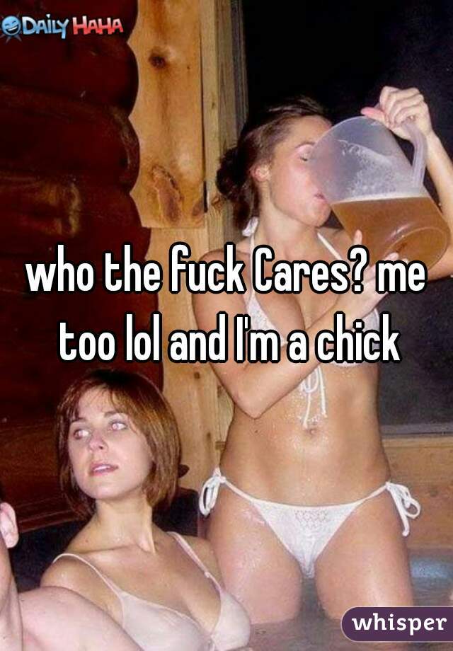 who the fuck Cares? me too lol and I'm a chick