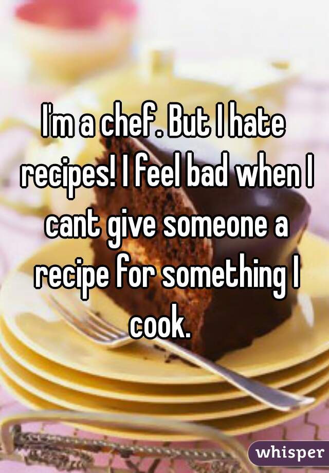 I'm a chef. But I hate recipes! I feel bad when I cant give someone a recipe for something I cook.  