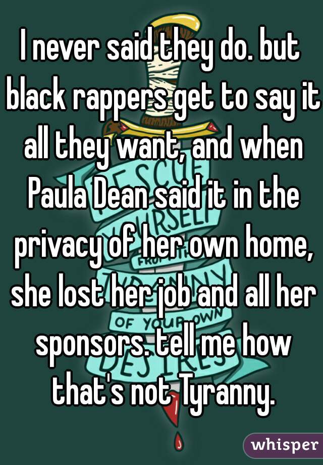 I never said they do. but black rappers get to say it all they want, and when Paula Dean said it in the privacy of her own home, she lost her job and all her sponsors. tell me how that's not Tyranny.