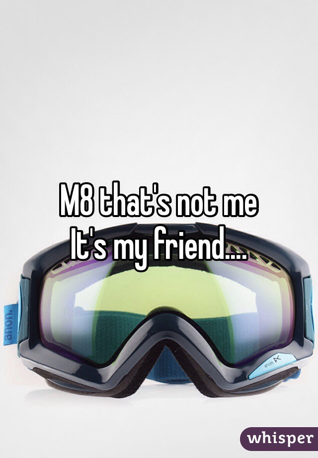 M8 that's not me
It's my friend....
