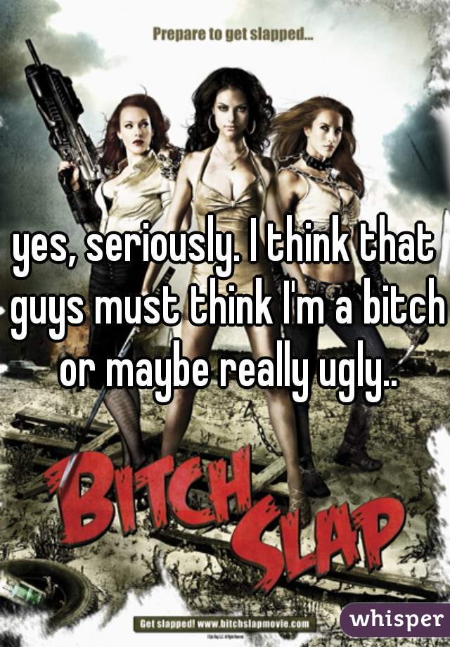yes, seriously. I think that guys must think I'm a bitch or maybe really ugly..