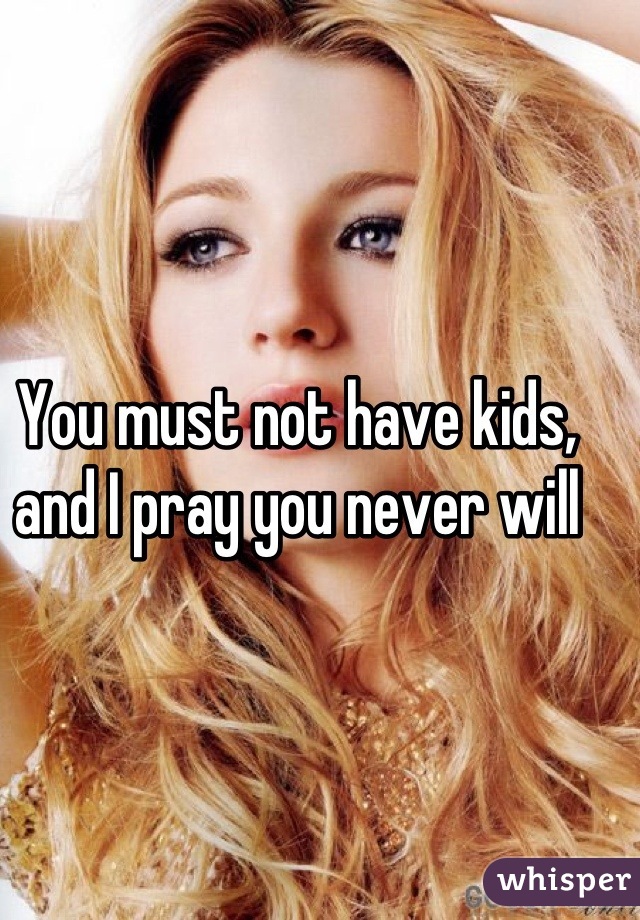 You must not have kids, and I pray you never will
