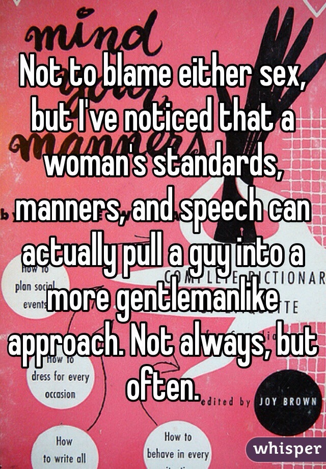 Not to blame either sex, but I've noticed that a woman's standards, manners, and speech can actually pull a guy into a more gentlemanlike approach. Not always, but often. 