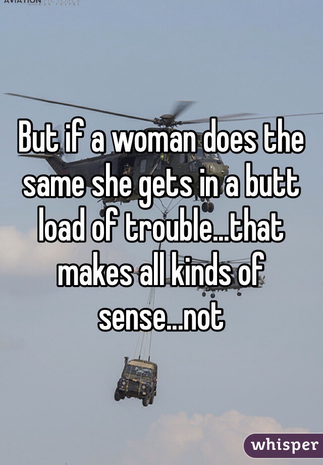 But if a woman does the same she gets in a butt load of trouble...that makes all kinds of sense...not