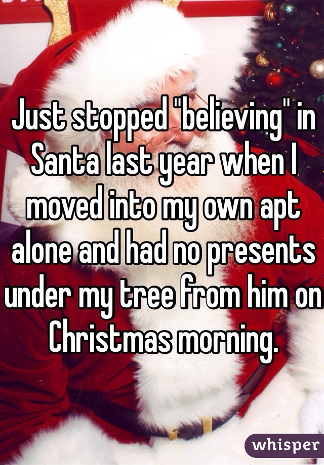 Just stopped "believing" in Santa last year when I moved into my own apt alone and had no presents under my tree from him on Christmas morning. 