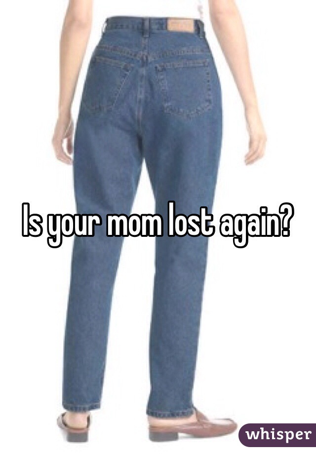 Is your mom lost again? 