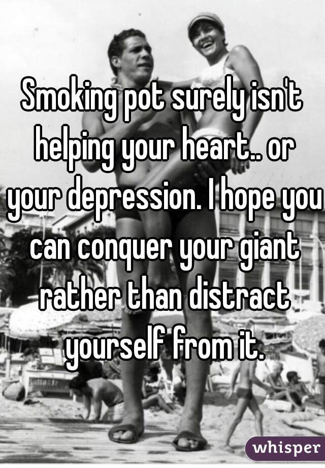 Smoking pot surely isn't helping your heart.. or your depression. I hope you can conquer your giant rather than distract yourself from it.