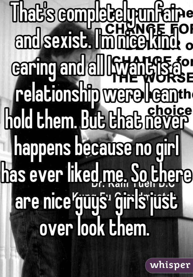 That's completely unfair and sexist. I'm nice kind caring and all I want is a relationship were I can hold them. But that never happens because no girl has ever liked me. So there are nice guys  girls just over look them. 