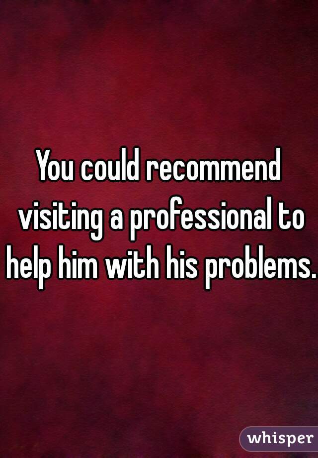 You could recommend visiting a professional to help him with his problems.