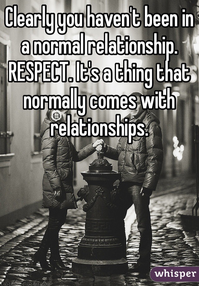 Clearly you haven't been in a normal relationship. RESPECT. It's a thing that normally comes with relationships. 