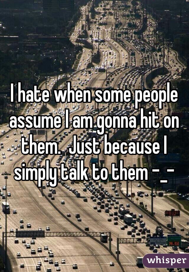 I hate when some people assume I am gonna hit on them.  Just because I simply talk to them -_-