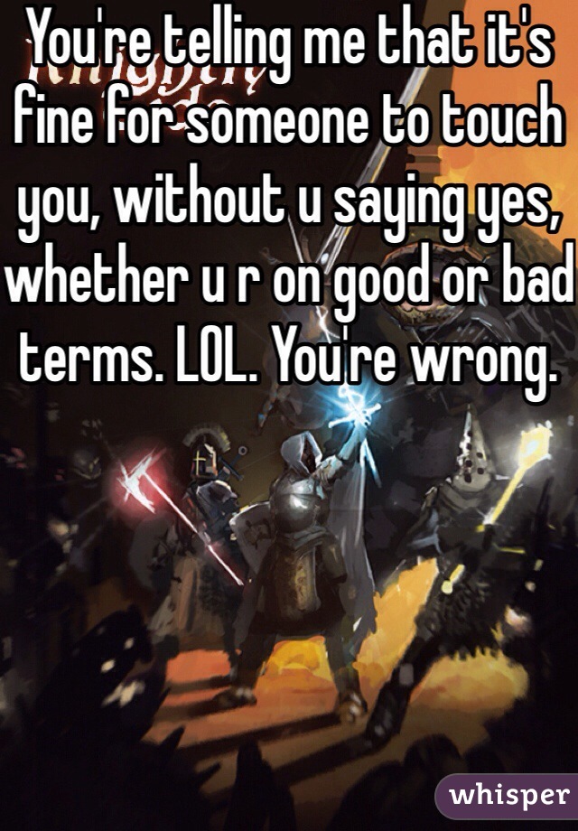 You're telling me that it's fine for someone to touch you, without u saying yes, whether u r on good or bad terms. LOL. You're wrong.