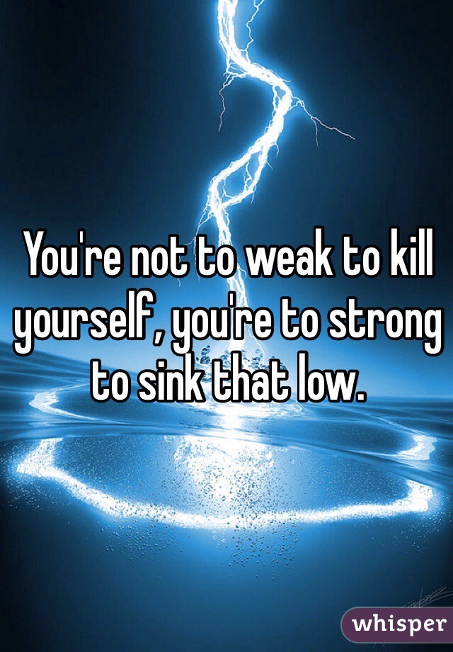 You're not to weak to kill yourself, you're to strong to sink that low.