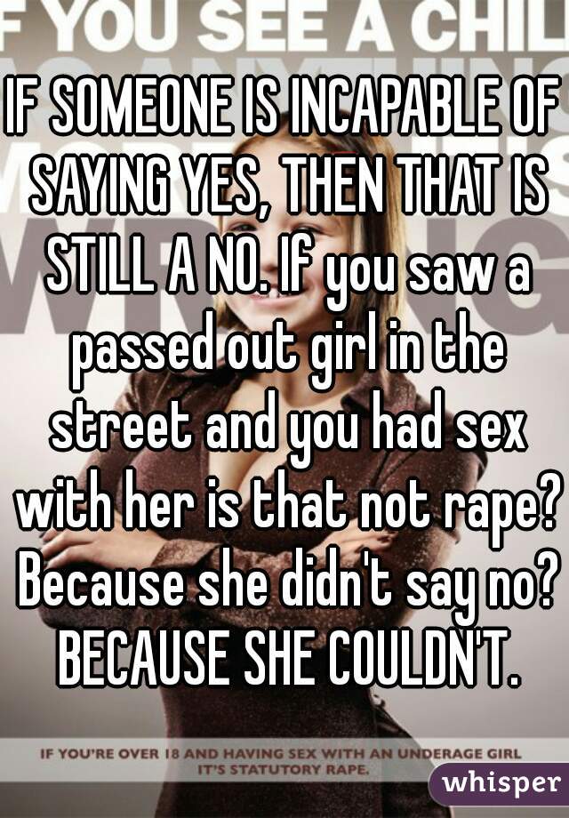 IF SOMEONE IS INCAPABLE OF SAYING YES, THEN THAT IS STILL A NO. If you saw a passed out girl in the street and you had sex with her is that not rape? Because she didn't say no? BECAUSE SHE COULDN'T.