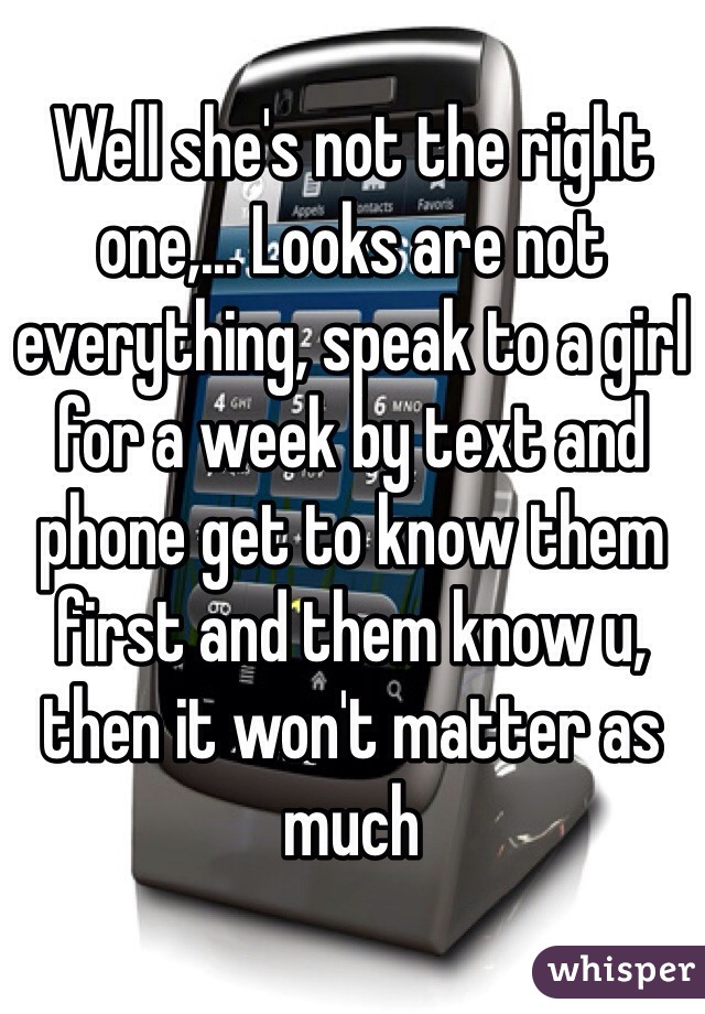 Well she's not the right one,... Looks are not everything, speak to a girl for a week by text and phone get to know them first and them know u, then it won't matter as much 