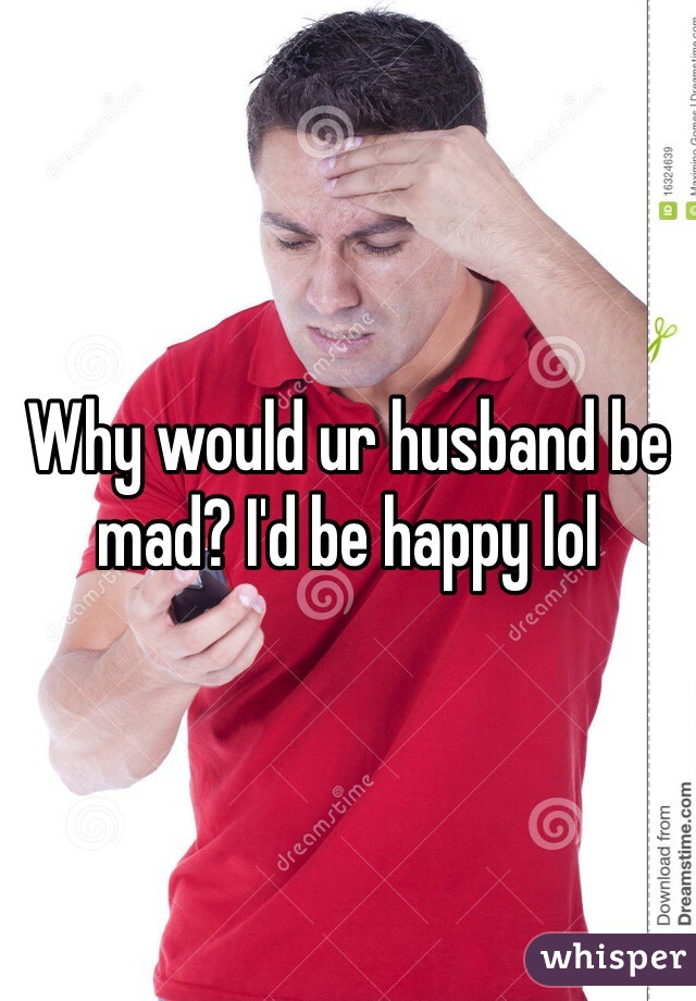 Why would ur husband be mad? I'd be happy lol