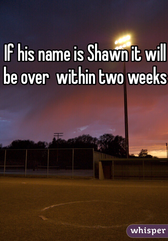 If his name is Shawn it will be over  within two weeks