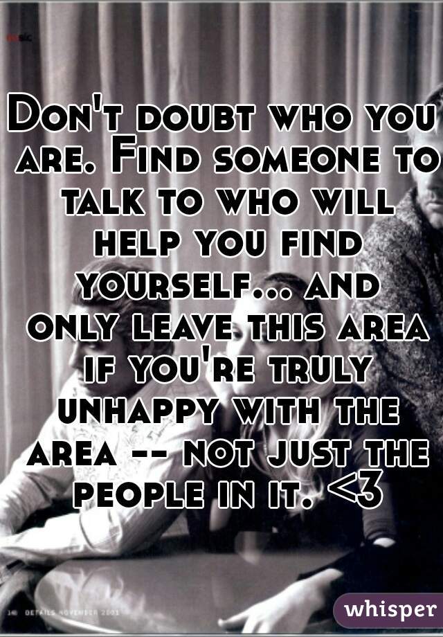 Don't doubt who you are. Find someone to talk to who will help you find yourself... and only leave this area if you're truly unhappy with the area -- not just the people in it. <3