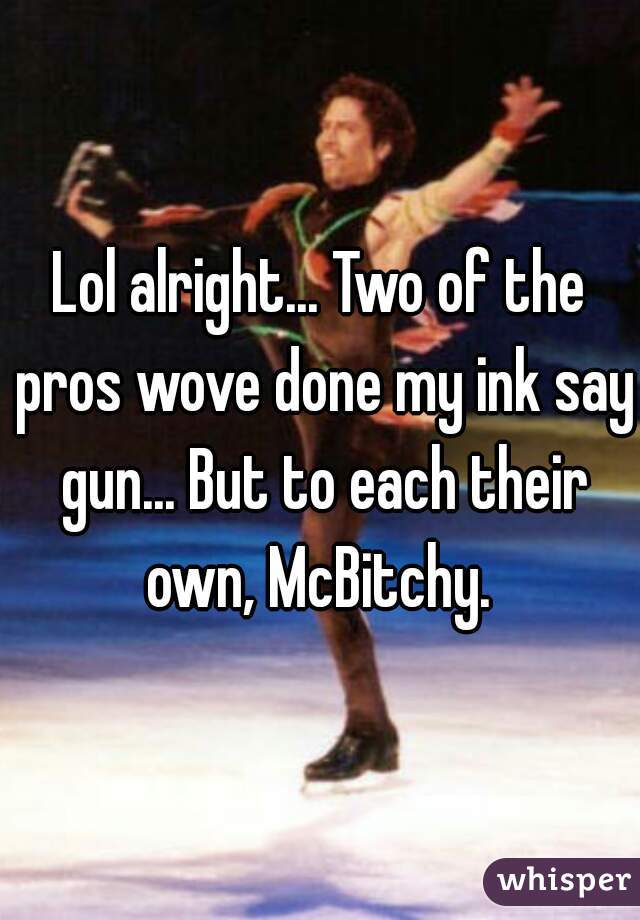 Lol alright... Two of the pros wove done my ink say gun... But to each their own, McBitchy. 