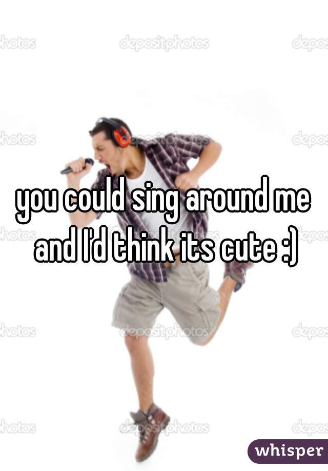you could sing around me and I'd think its cute :)