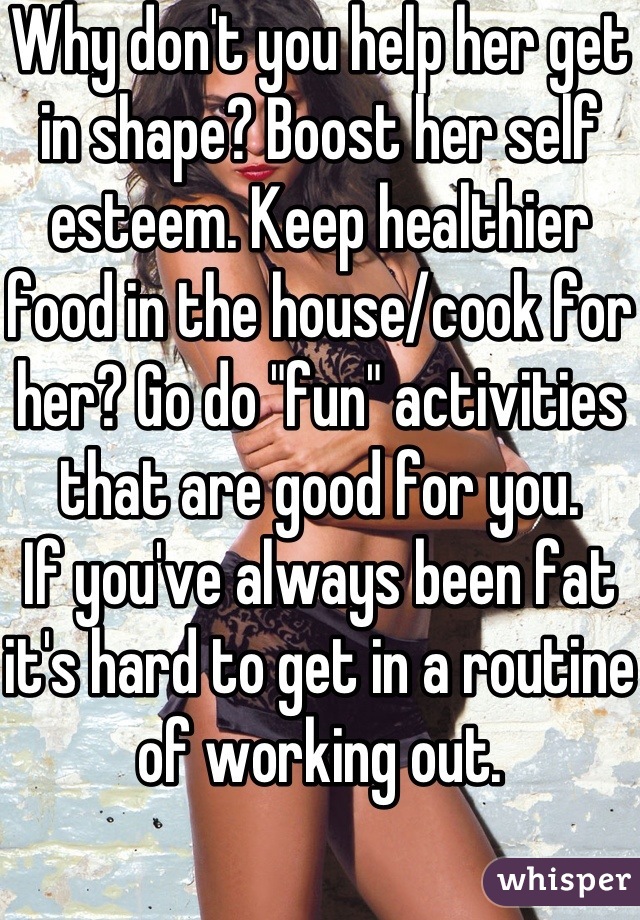 Why don't you help her get in shape? Boost her self esteem. Keep healthier food in the house/cook for her? Go do "fun" activities that are good for you. 
If you've always been fat it's hard to get in a routine of working out. 