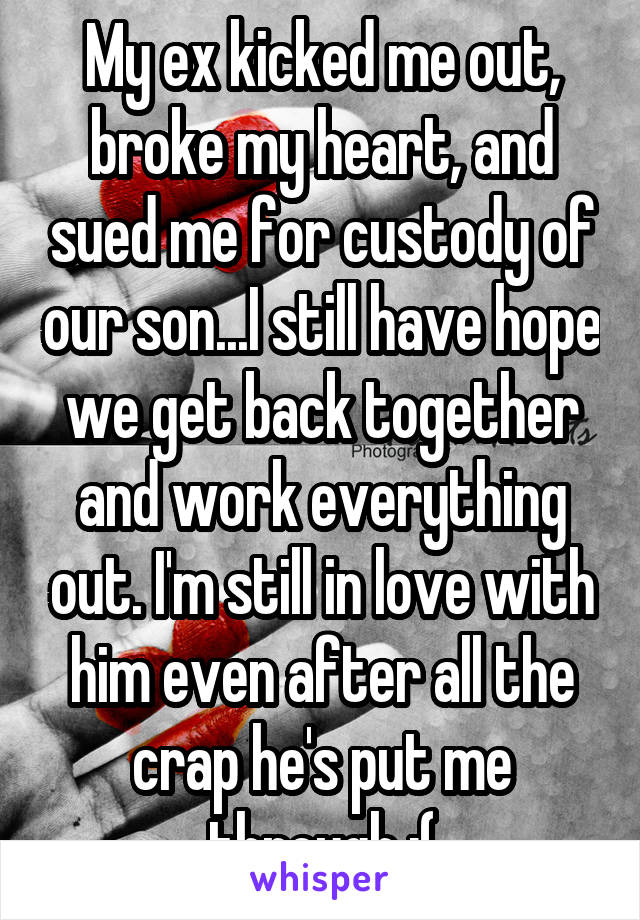 My ex kicked me out, broke my heart, and sued me for custody of our son...I still have hope we get back together and work everything out. I'm still in love with him even after all the crap he's put me through :(