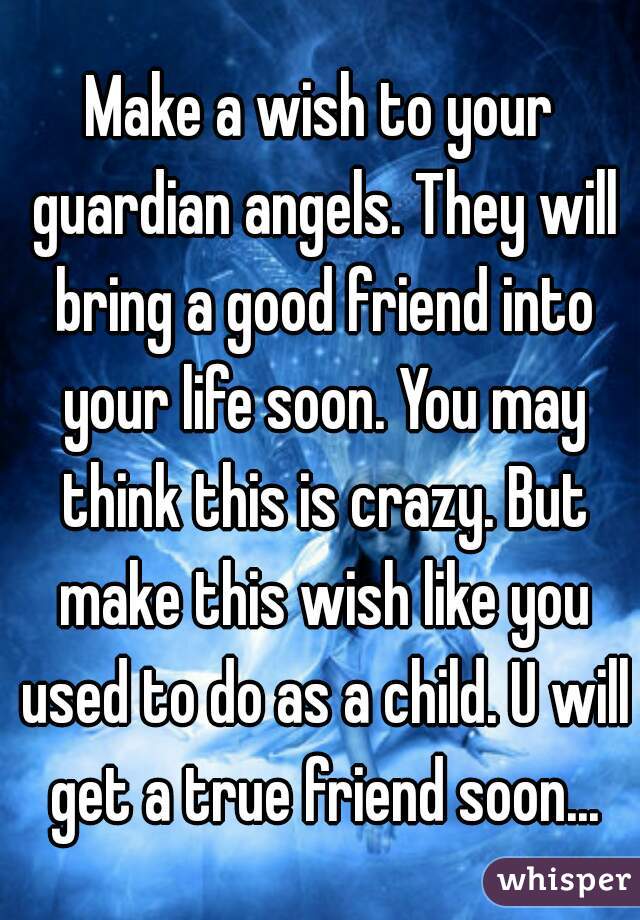 Make a wish to your guardian angels. They will bring a good friend into your life soon. You may think this is crazy. But make this wish like you used to do as a child. U will get a true friend soon...