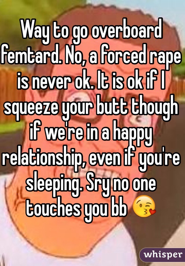 Way to go overboard femtard. No, a forced rape is never ok. It is ok if I squeeze your butt though if we're in a happy relationship, even if you're sleeping. Sry no one touches you bb 😘