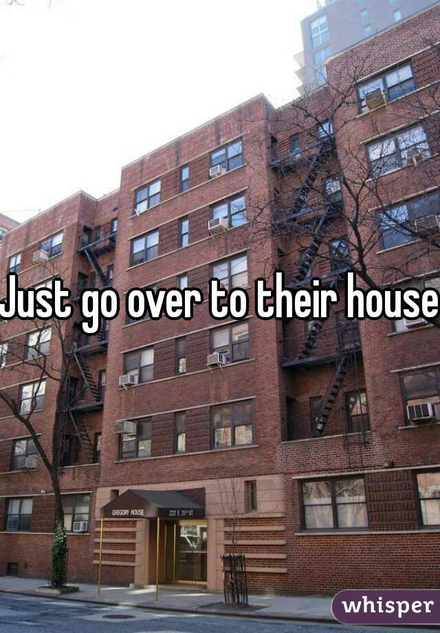 Just go over to their house