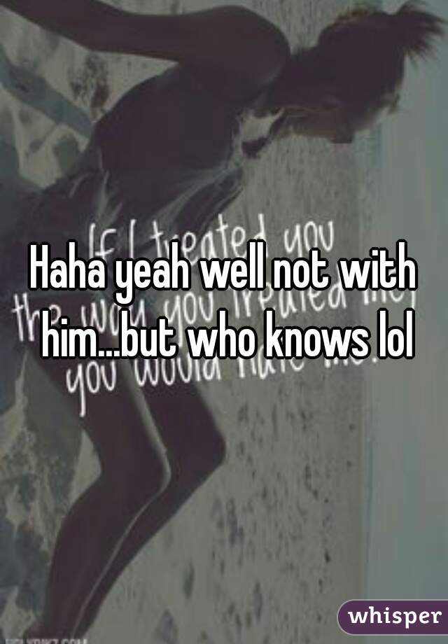 Haha yeah well not with him...but who knows lol